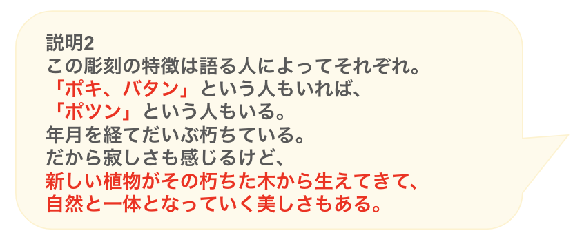 説明2
この彫刻の特徴は語る人によってそれぞれ。
「ポキ、バタン」という人もいれば、
「ポツン」という人もいる。
年月を経てだいぶ朽ちている。
だから寂しさも感じるけど、
新しい植物がその朽ちた木から生えてきて、
自然と一体となっていく美しさもある。