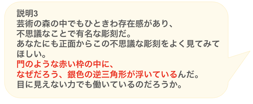 説明3
芸術の森の中でもひときわ存在感があり、
不思議なことで有名な彫刻だ。
あなたにも正面からこの不思議な彫刻をよく見てみてほしい。
門のような赤い枠の中に、
なぜだろう、銀色の逆三角形が浮いているんだ。
目に見えない力でも働いているのだろうか。
