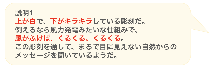 説明１
上が白で、下がキラキラしている彫刻だ。
例えるなら風力発電みたいな仕組みで、
風がふけば、くるくる、くるくる。
この彫刻を通して、まるで目に見えない自然からのメッセージを聞いているようだ。
