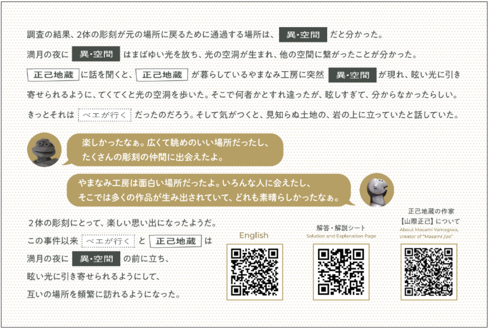 クリアカードの裏面です。
調査の結果、2たいの彫刻が元の場所に戻るために通過する場所は、《い・くうかん》だと分かった。
満月の夜、《い・くうかん》に、まばゆい光とともに光の空洞が生まれ、他の空間に繋がったことが分かった。
《まさみ地蔵》に話を聞くと、《まさみ地蔵》が暮らしているやまなみ工房に突然《い・くうかん》が現れ、光に引き寄せられるように、てくてくと光の空洞を歩いた。そこで何者かとすれ違ったが、まぶしすぎて、分からなかったらしい。きっとそれは《ベエが行く》だったのだろう。
そして気がつくと、見知らぬ土地の、岩の上に立っていたと話していた。

《まさみ地蔵》：「楽しかったなぁ。広くて眺めのいい場所だったし、たくさんの彫刻の仲間に出会えたよ。」
《ベエが行く》：「やまなみ工房は面白い場所だったよ。いろんな人に会えたし、そこでは多くの作品が生み出されていて、どれも素晴らしかったなぁ。」
２たいの彫刻にとって、楽しい思い出になったようだ。

この事件以来《ベエが行く》と《まさみ地蔵》は満月の夜に《い・くうかん》の前に立ち、光に引き寄せられるようにして、互いの場所を頻繁に訪れるようになった。

と書いています。

右下には左からEnglish用のQRコード、解答・解説シートのQRコード、まさみ地蔵の作家【やまぎわまさみ】についてのQRコードがあります。