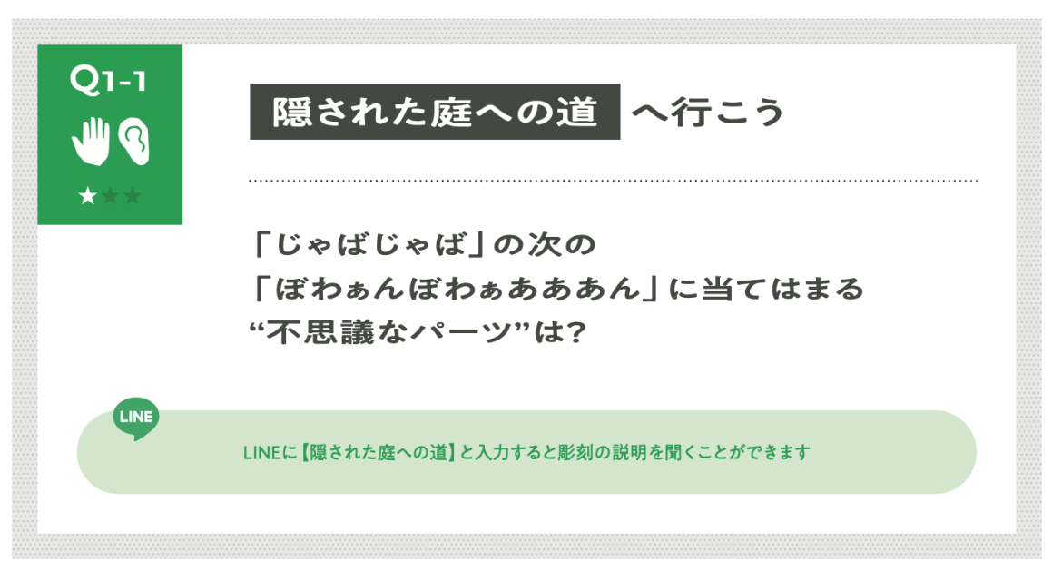 これはQ1−1の謎の画像です。
Q1-1 《隠された庭への道》へ行こう。
「じゃばじゃば」の次の
「ぼわぁんぼわぁあああん」に当てはまる不思議なパーツはどれ？
LINEに【隠された庭への道】と入力すると、彫刻の説明を聞くことができます。